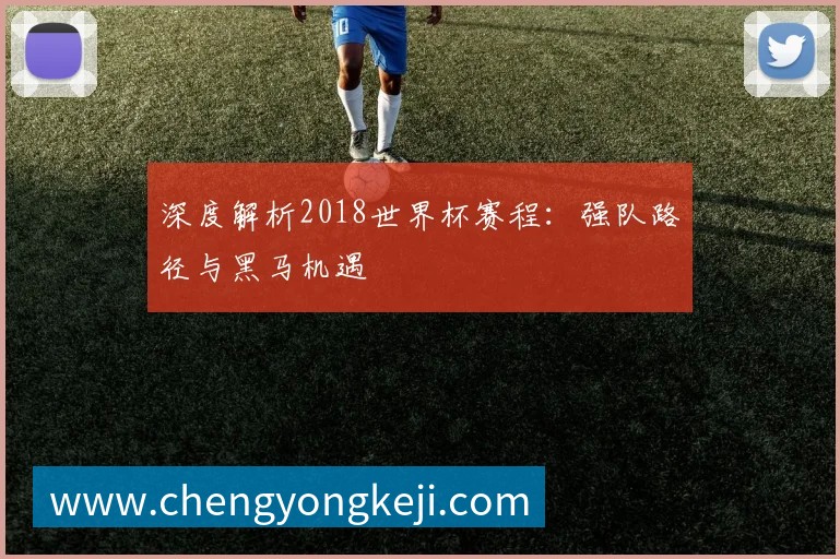 深度解析2018世界杯赛程：强队路径与黑马机遇