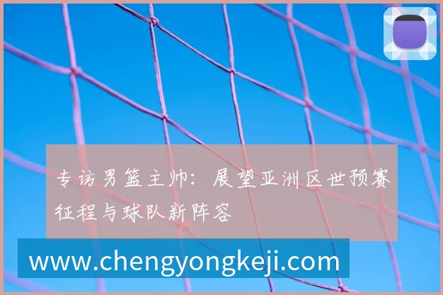 专访男篮主帅：展望亚洲区世预赛征程与球队新阵容