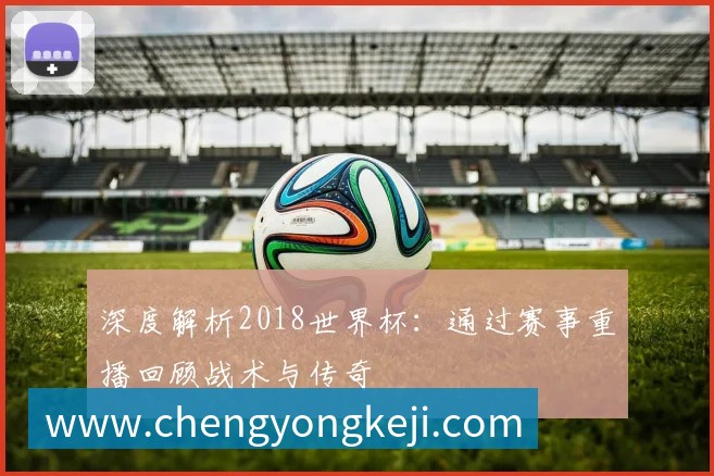 深度解析2018世界杯：通过赛事重播回顾战术与传奇