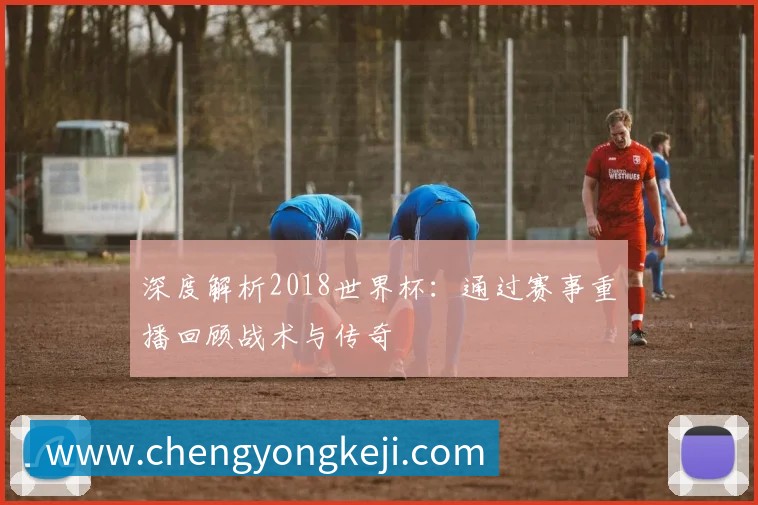 深度解析2018世界杯：通过赛事重播回顾战术与传奇